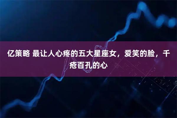 亿策略 最让人心疼的五大星座女，爱笑的脸，千疮百孔的心