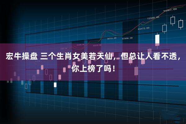 宏牛操盘 三个生肖女美若天仙，但总让人看不透，你上榜了吗！
