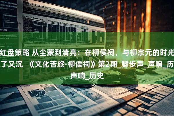 红盘策略 从尘蒙到清亮:在柳侯祠,与柳宗元的时光撞了又沉 《文化苦旅·柳侯祠》第2期_脚步声_声响_历史