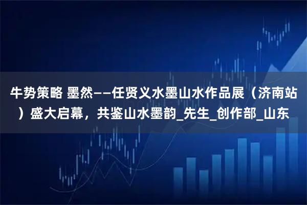 牛势策略 墨然——任贤义水墨山水作品展(济南站)盛大启幕,共鉴山水墨韵_先生_创作部_山东
