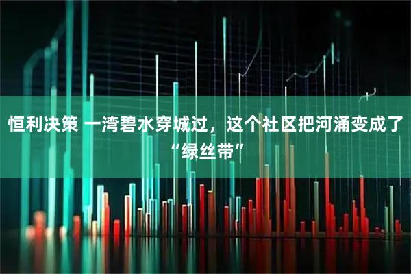 恒利决策 一湾碧水穿城过，这个社区把河涌变成了“绿丝带”