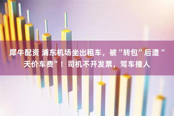 犀牛配资 浦东机场坐出租车，被“转包”后遭“天价车费”！司机不开发票，驾车撞人