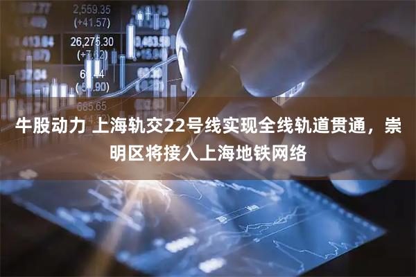 牛股动力 上海轨交22号线实现全线轨道贯通，崇明区将接入上海地铁网络