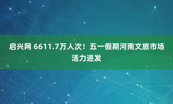 启兴网 6611.7万人次！五一假期河南文旅市场活力迸发