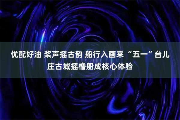 优配好油 桨声摇古韵 船行入画来 “五一”台儿庄古城摇橹船成核心体验