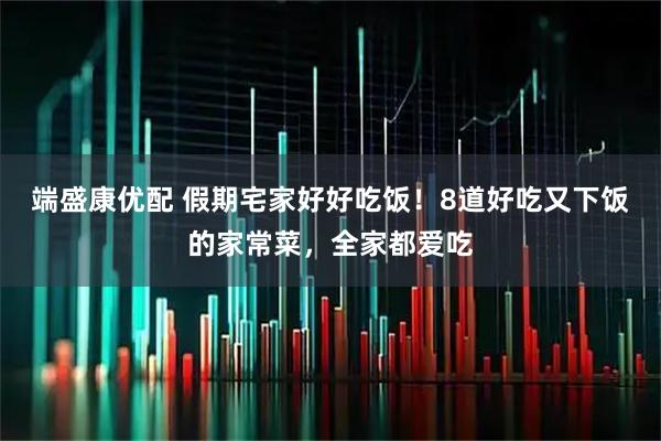 端盛康优配 假期宅家好好吃饭！8道好吃又下饭的家常菜，全家都爱吃