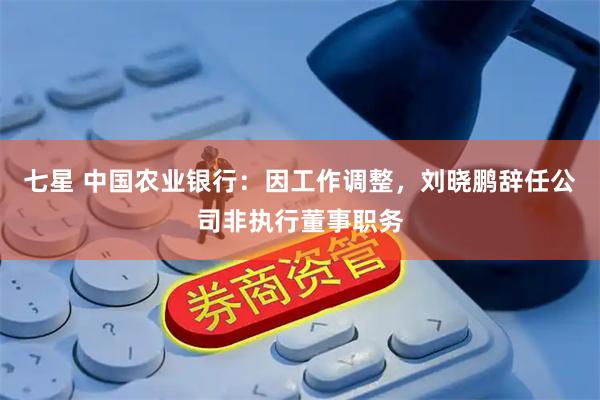 七星 中国农业银行：因工作调整，刘晓鹏辞任公司非执行董事职务